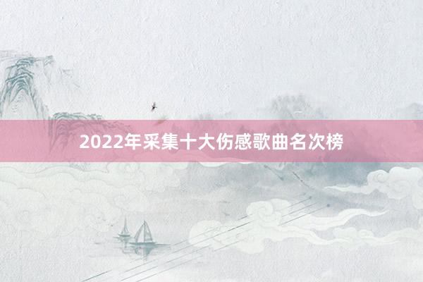 2022年采集十大伤感歌曲名次榜