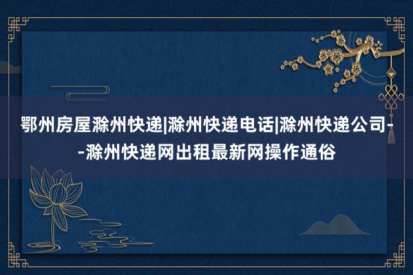 鄂州房屋滁州快递|滁州快递电话|滁州快递公司--滁州快递网出租最新网操作通俗