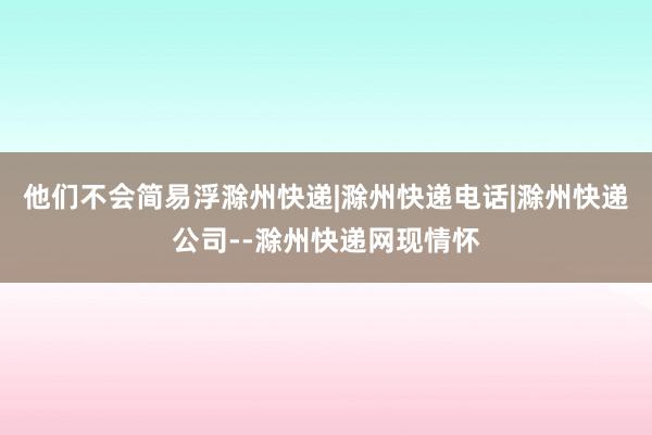 他们不会简易浮滁州快递|滁州快递电话|滁州快递公司--滁州快递网现情怀